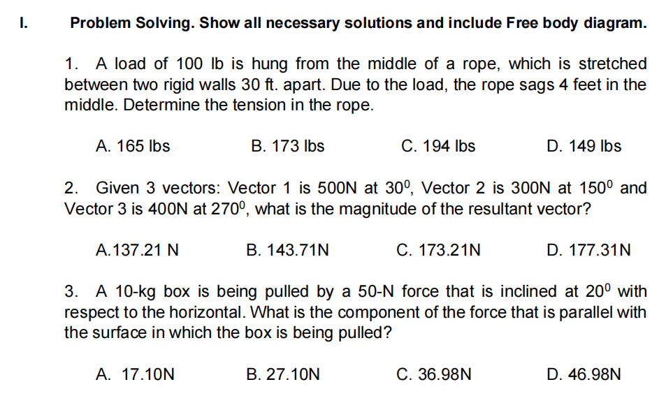 I.
Problem Solving. Show all necessary solutions and include Free body diagram.
1. A load of 100 lb is hung from the middle of a rope, which is stretched
between two rigid walls 30 ft. apart. Due to the load, the rope sags 4 feet in the
middle. Determine the tension in the rope.
A. 165 Ibs
B. 173 Ibs
C. 194 Ibs
D. 149 Ibs
2. Given 3 vectors: Vector 1 is 500N at 30°, Vector 2 is 300N at 150° and
Vector 3 is 400N at 270°, what is the magnitude of the resultant vector?
A.137.21 N
B. 143.71N
C. 173.21N
D. 177.31N
3. A 10-kg box is being pulled by a 50-N force that is inclined at 20° with
respect to the horizontal. What is the component of the force that is parallel with
the surface in which the box is being pulled?
A. 17.10N
B. 27.10N
C. 36.98N
D. 46.98N
