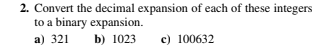 2. Convert the decimal expansion of each of these integers
to a binary expansion.
a) 321
b) 1023
c) 100632
