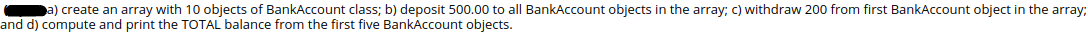 a) create an array with 10 objects of BankAccount class; b) deposit 500.00 to all BankAccount objects in the array; c) withdraw 200 from first BankAccount object in the array;
and d) compute and print the TOTAL balance from the first five BankAccount objects.
