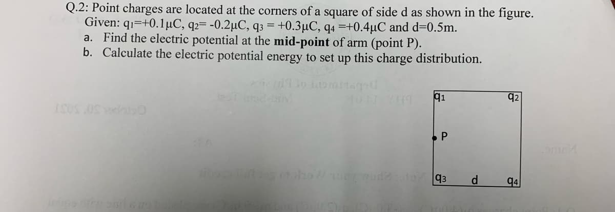 Q.2: Point charges are located at the corners of a square of side d as shown in the figure.
Given: q1=+0.1µC, q2= -0.2µC, q3 = +0.3µC, q4 =+0.4µC and d=0.5m.
a. Find the electric potential at the mid-point of arm (point P).
b. Calculate the electric potential energy to set up this charge distribution.
q2
q4
