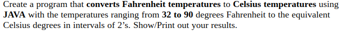 Create a program that converts Fahrenheit temperatures to Celsius temperatures using
JAVA with the temperatures ranging from 32 to 90 degrees Fahrenheit to the equivalent
Celsius degrees in intervals of 2's. Show/Print out your results.
