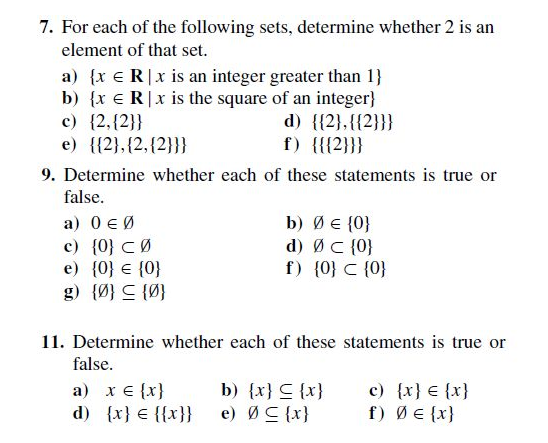 7. For each of the following sets, determine whether 2 is an
element of that set.
a) {x e R|x is an integer greater than 1}
b) {x e R|x is the square of an integer}
c) {2,{2}}
e) {{2},{2,{2}}}
d) {{2},{{2}}}
f) {{{2}}}
9. Determine whether each of these statements is true or
false.
a) 0 € Ø
c) {0} CØ
e) {0} € {0}
g) {아} 드 {아
b) ØE {0}
d) ØC {0}
f) {0} C {0}
11. Determine whether each of these statements is true or
false.
c) {x} € {x}
a) x e {x}
d) {x} € {{x}}
{x} 5 {x} (q
f) ØE {x}
{x} 5ø (a
