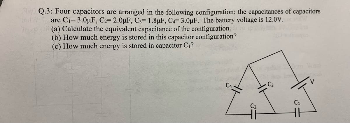 0 Q.3: Four capacitors are aranged in the following configuration: the capacitances of capacitors
are Ci= 3.0µF, C2= 2.0µF, C3= 1.8µF, C4= 3.0µF. The battery voltage is 12.0V.
(a) Calculate the equivalent capacitance of the configuration.
(b) How much energy is stored in this capacitor configuration?
(c) How much energy is stored in capacitor C1?
V
C1
C2
