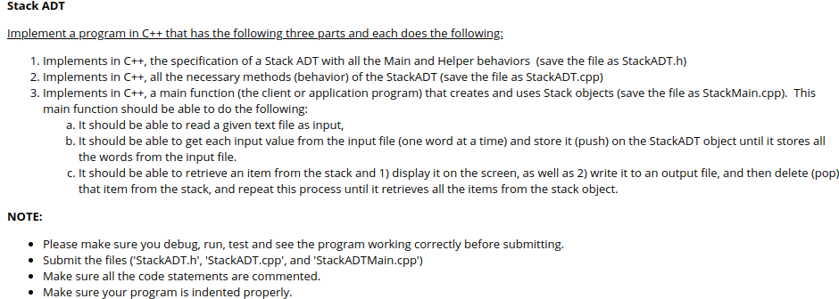 Stack ADT
Implement a program in C++ that has the following three parts and each does the following:
1. Implements in C++, the specification of a Stack ADT with all the Main and Helper behaviors (save the file as StackADT.h)
2. Implements in C++, all the necessary methods (behavior) of the StackADT (save the file as StackADT.cpp)
3. Implements in C++, a main function (the client or application program) that creates and uses Stack objects (save the file as StackMain.cpp). This
main function should be able to do the following:
a. It should be able to read a given text file as input,
b. It should be able to get each input value from the input file (one word at a time) and store it (push) on the StackADT object until it stores all
the words from the input file.
c. It should be able to retrieve an item from the stack and 1) display it on the screen, as well as 2) write it to an output file, and then delete (pop)
that item from the stack, and repeat this process until it retrieves all the items from the stack object.
NOTE:
• Please make sure you debug, run, test and see the program working correctly before submitting.
• Submit the files ('StackADT.h', 'StackADT.cpp', and 'StackADTMain.cpp")
• Make sure all the code statements are commented.
• Make sure your program is indented properly.
