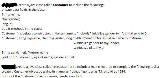 Create a Java class called Customer to include the following:
private data fields in the class:
String name;
char gender;
long id;
public methods in the class:
Customer (); //default constructor: initialize name to "nobody", initialize gender to' ", initialize id to 0
Customer (String myName, char myGender, long myld); //constructor: initialize name to myName,
/initialize gender to myGender,
I/initialize id to myld
String getName(); //return name
void printCustomer (); //print name, gender and id
Create a Java class called TestCustomer to include a main() method to complete the following tasks:
create a Customer object by giving its name as "Joshua", gender as 'M', and id as 1234.
print out the Customer object's names, genders and ids.
