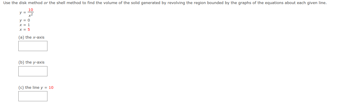 Use the disk method or the shell method to find the volume of the solid generated by revolving the region bounded by the graphs of the equations about each given line.
10
y =
y = 0
x = 1
x = 5
(a) the x-axis
(b) the y-axis
(c) the line y = 10
