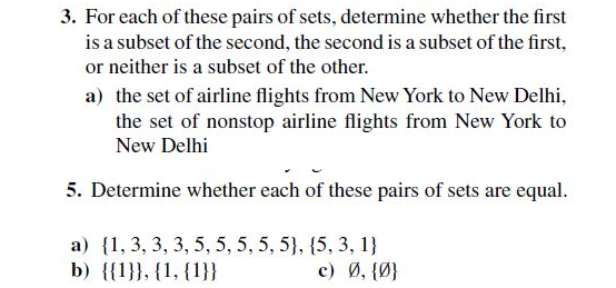 3. For each of these pairs of sets, determine whether the first
is a subset of the second, the second is a subset of the first,
or neither is a subset of the other.
a) the set of airline flights from New York to New Delhi,
the set of nonstop airline flights from New York to
New Delhi
5. Determine whether each of these pairs of sets are equal.
a) {1, 3, 3, 3, 5, 5, 5, 5, 5}, {5, 3, 1}
b) {{1}}, {1, {1}}
c) Ø, {Ø}
