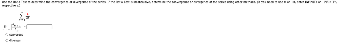 Use the Ratio Test to determine the convergence or divergence of the series. If the Ratio Test is inconclusive, determine the convergence or divergence of the series using other methods. (If you need to use ca or -co, enter INFINITY or -INFINITY,
respectively.)
lim
=
converges
O diverges
