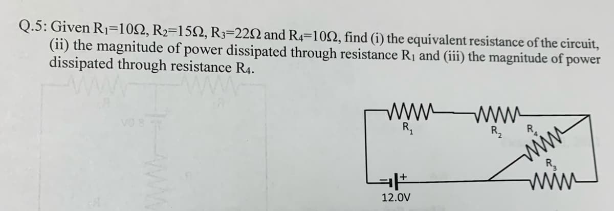 Q.5: Given R1=102, R2=152, R3=22N and R4=102, find (i) the equivalent resistance of the circuit,
(ii) the magnitude of power dissipated through resistance R1 and (iii) the magnitude of power
dissipated through resistance R4.
ww www
R,
Vo
www
www
12.0V
