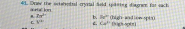 41. Draw the octahedral crystal field splitting diagram for each
metal ion.
a. Zn
C. V
b. Fe (high- and low-spin)
d. Co" (high-spin)
