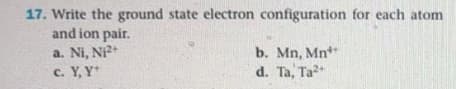 17. Write the ground state electron configuration for each atom
and ion pair.
a. Ni, Ni+
c. Y, Y*
b. Mn, Mn*
d. Ta, Ta
