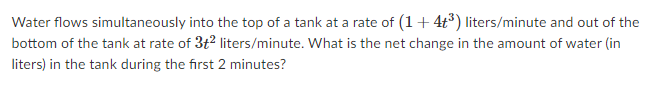 Water flows simultaneously into the top of a tank at a rate of (1+ 4t) liters/minute and out of the
bottom of the tank at rate of 3t2 liters/minute. What is the net change in the amount of water (in
liters) in the tank during the first 2 minutes?
