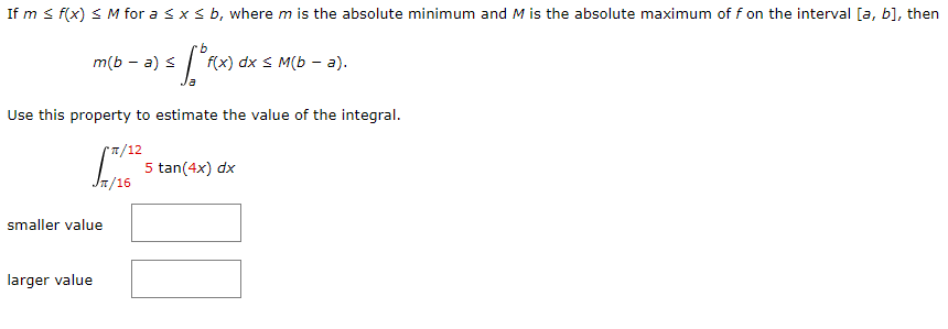 If m s f(x) < M for a sx s b, where m is the absolute minimum and M is the absolute maximum of f on the interval [a, b], then
m(b — а) s
fix) dx s M(b - а).
Use this property to estimate the value of the integral.
1/12
5 tan(4x) dx
Jn/16
smaller value
larger value
