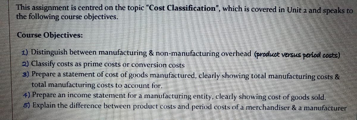 This assignment is centred on the topic "Cost Classification", which is covered in Unit 2 and speaks to
the following course objectives.
Course Objectives:
) Distinguish between manufacturing & non-manufacturing overhead (product versus partad costs)
2) Classify costs as prime costs or conveTsion costs
3) Prepare a statement of cost of goods manufactured, clearly showing total manufacturing costs &
total manufacturing costs to account for.
) Prepare an income statement for a manufacturing entity, clearly showing cost of goods sold.
5) Explain the difference between product costs and period costs of a merchandiser &a manufacturer

