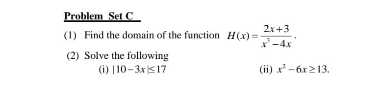 Problem Set C_
2x+3
(1) Find the domain of the function H(x) =-
x' -4x
(2) Solve the following
(i) |10–3x|<17
(ii) x² – 6x>13.
