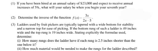 (1) If you have been hired at an annual salary of $23,000 and expect to receive annual
increases of 5%, what will your salary be when you begin your seventh year?
3x
(2) Determine the inverse of the function f(x) =;
2x-5
(3) Ladders used by fruit pickers are typically tapered with a wide bottom for stability
and a narrow top for case of picking. If the bottom rung of such a ladder is 49 inches
wide and the top rung is 19 inches wide. Stating explicitly the formulae used,
determine:
(i) How many rungs does the ladder have if each rung is 2.5 inches shorter than the
one below it?
(ii) How much material would be needed to make the rungs for the ladder described?
