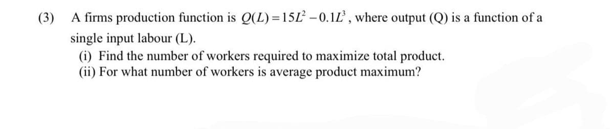 (3)
A firms production function is Q(L) =15L -0.1L, where output (Q) is a function of a
single input labour (L).
(i) Find the number of workers required to maximize total product.
(ii) For what number of workers is average product maximum?
