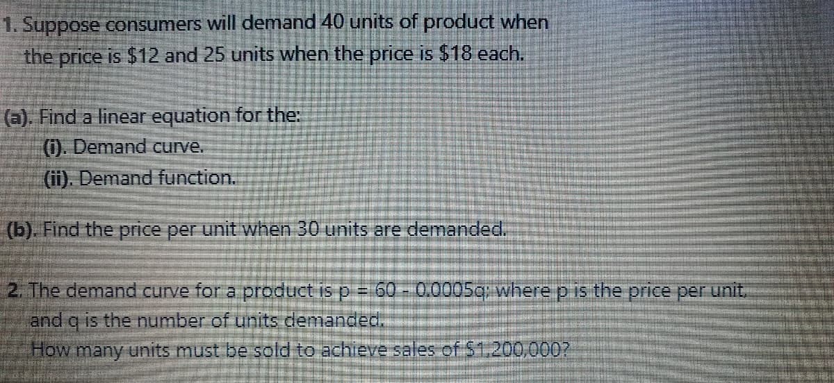 1. Suppose consumers will demand 40 units of product when
the price is $12 and 25 units when the price is $18 each.
6). Find a linear equation for the:
0. Demand curve.
(ii). Demand function.
(b). Find the price per unit when 30 units are demanded.
2 The demand Curve for a prodtuct is p= 60-0.00OSC where p iE the price per unit.
and q is the number of units demancec.
How many units must be sold to achieve sales of $1.200,000?
