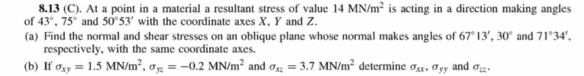 8.13 (C). At a point in a material a resultant stress of value 14 MN/m2 is acting in a direction making angles
of 43°, 75° and 50°53' with the coordinate axes X, Y and Z.
(a) Find the normal and shear stresses on an oblique plane whose normal makes angles of 67° 13', 30° and 71°34',
respectively, with the same coordinate axes.
(b) If oxy = 1.5 MN/m², ơy = -0.2 MN/m² and oz = 3.7 MN/m² determine or, Oyy and oz.
%3D
