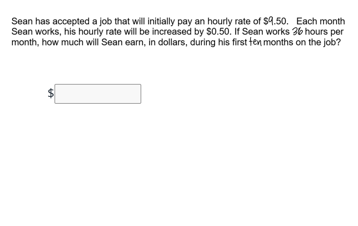 Sean has accepted a job that will initially pay an hourly rate of $9.50. Each month
Sean works, his hourly rate will be increased by $0.50. If Sean works 36 hours per
month, how much will Sean earn, in dollars, during his first fen months on the job?
%24
