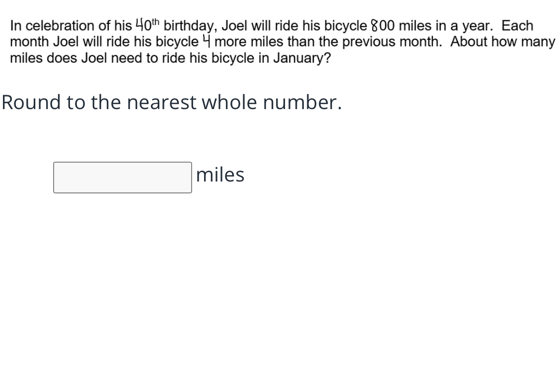 In celebration of his 40th birthday, Joel will ride his bicycle 800 miles in a year. Each
month Joel will ride his bicycle 4 more miles than the previous month. About how many
miles does Joel need to ride his bicycle in January?
Round to the nearest whole number.
miles
