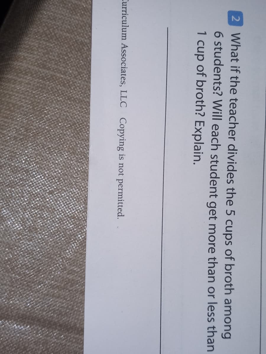 2 What if the teacher divides the 5 cups of broth among
6 students? Will each student get more than or less than
1 cup of broth? Explain.
Curriculum Associates, LLC Copying is not permitted.
