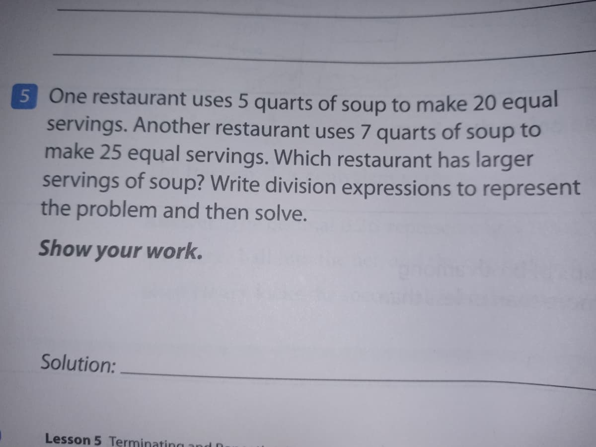 5 One restaurant uses 5 quarts of soup to make 20 equal
servings. Another restaurant uses 7 quarts of soup to
make 25 equal servings. Which restaurant has larger
servings of soup? Write division expressions to represent
the problem and then solve.
Show your work.
Solution:
Lesson 5 Terminating and D
