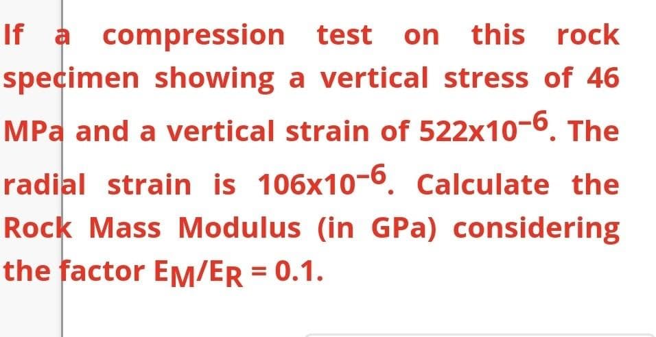 If a compression test on
specimen showing a vertical stress of 46
this rock
MPa and a vertical strain of 522x10-6. The
radial strain is 106x10-6. Calculate the
Rock Mass Modulus (in GPa) considering
the factor EM/ER = 0.1.
