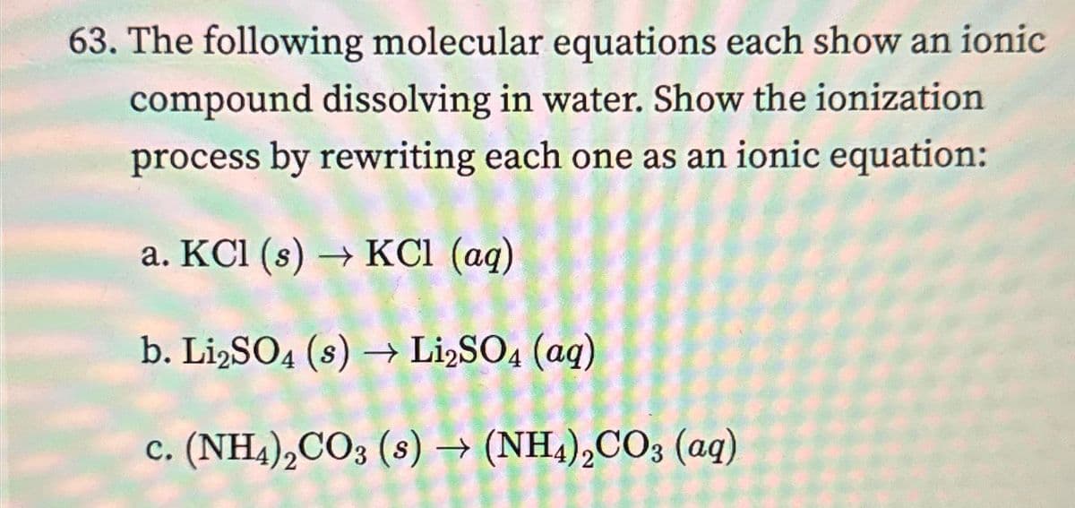 63. The following molecular equations each show an ionic
compound dissolving in water. Show the ionization
process by rewriting each one as an ionic equation:
a. KCl (s) → KCl (aq)
b. Li2SO4 (s) → Li₂SO4 (aq)
c. (NH4)2CO3 (s) → (NH4)2CO3 (aq)