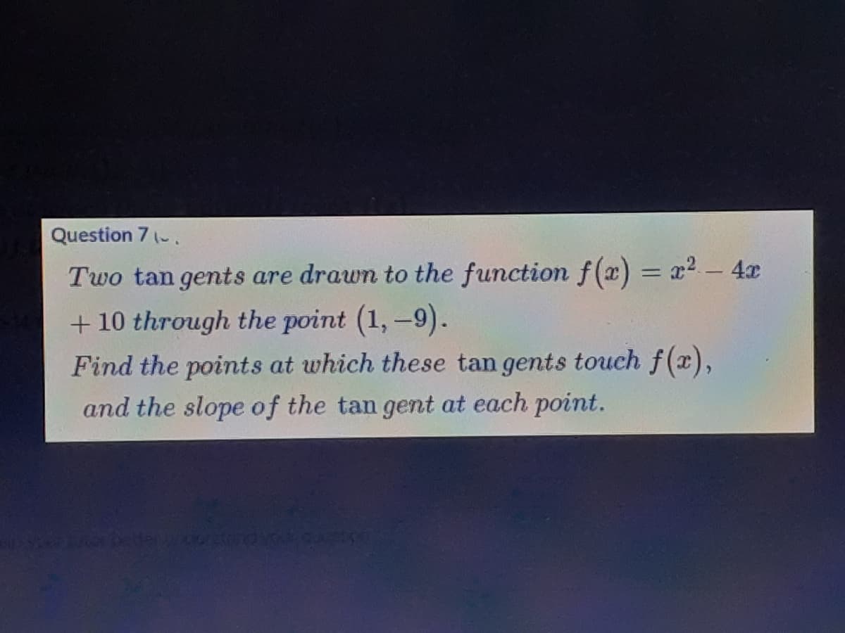 Question 7 (-.
Two tan gents are drawn to the function f(x) = x² - 4æ
%3D
+ 10 through the point (1,-9).
Find the points at which these tan gents touch f(x),
and the slope of the tan gent at each point.
