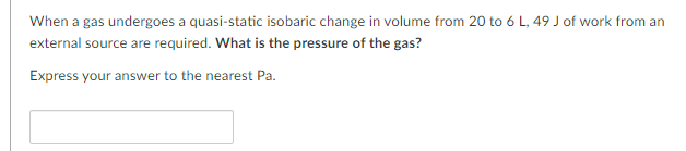 When a gas undergoes a quasi-static isobaric change in volume from 20 to 6 L, 49 J of work from an
external source are required. What is the pressure of the gas?
Express your answer to the nearest Pa.
