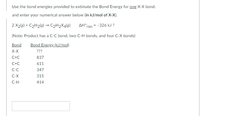 Use the bond energies provided to estimate the Bond Energy for one X-X bond.
and enter your numerical answer below (in kJ/mol of X-X).
AH°rxn -326 kJ ?
2 X2(g) + C₂H₂(g) → C₂H2X4(8)
(Note: Product has a C-C bond, two C-H bonds, and four C-X bonds)
Bond Bond Energy (kJ/mol).
X-X
C=C
C=C
C-C
C-X
C-H
???
837
611
347
315
414
