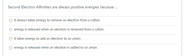 Second Electron Affinities are always positive energies because...
it always takes energy to remove an electron from a cation.
energy is released when an electron is removed from a cation.
it takes energy to add an electron to an anion.
energy is released when an electron is added to an anion.