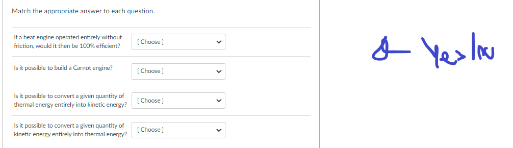 Match the appropriate answer to each question.
If a heat engine operated entirely without
friction, would it then be 100% efficient?
Is it possible to build a Carnot engine?
Is it possible to convert a given quantity of
thermal energy entirely into kinetic energy?
Is it possible to convert a given quantity of
kinetic energy entirely into thermal energy?
[Choose]
[Choose ]
[Choose]
[Choose]
& Yes lou
o