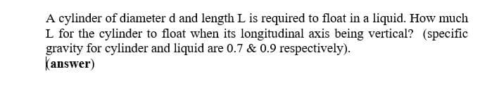 A cylinder of diameter d and length L is required to float in a liquid. How much
L for the cylinder to float when its longitudinal axis being vertical? (specific
gravity for cylinder and liquid are 0.7 & 0.9 respectively).
(answer)
