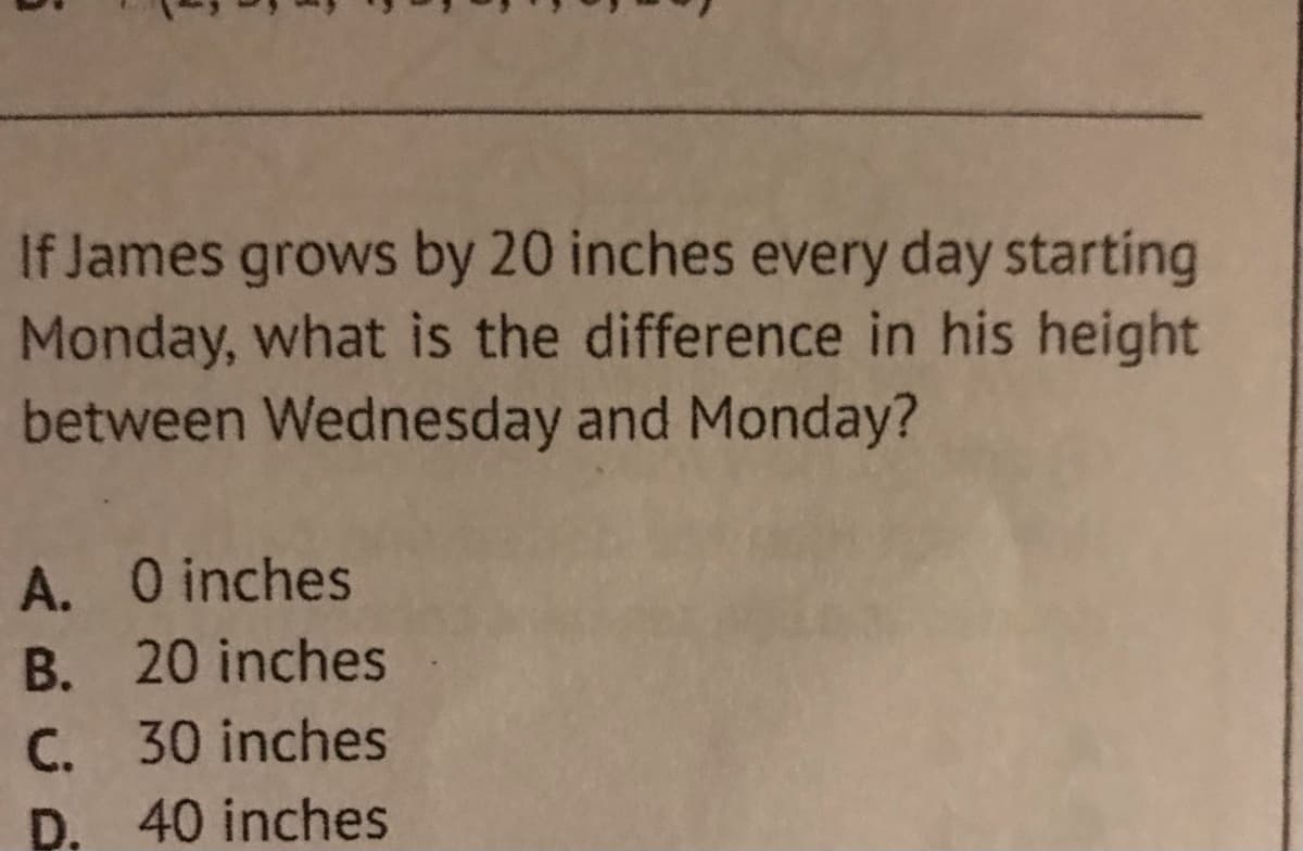 If James grows by 20 inches every day starting
Monday, what is the difference in his height
between Wednesday and Monday?
A. O inches
B. 20 inches
C. 30 inches
D. 40 inches
