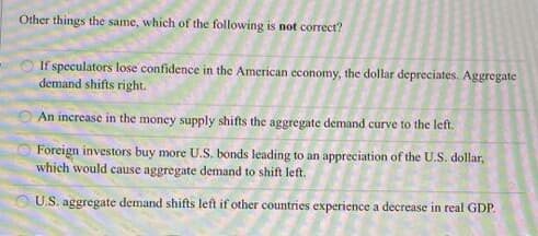 Other things the same, which of the following is not correct?
If speculators lose confidence in the American economy, the dollar depreciates. Aggregate
demand shifts right.
An increase in the money supply shifts the aggregate demand curve to the left.
Foreign investors buy more U.S. bonds leading to an appreciation of the U.S. dollar,
which would cause aggregate demand to shift left.
U.S. aggregate demand shifts left if other countries experience a decrease in real GDP.
