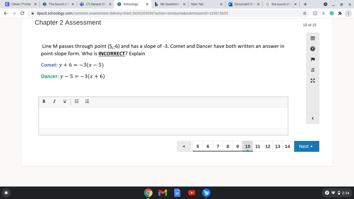 C Clever | Portal
S The Sound of
di (7) General (EL X
9 Schoology
b My Questions x
New Tab
Document18.d X
G the sound of r
+
A dpscd.schoology.com/common-assessment-delivery/start/3436203056?action=onresume&submissionld=329615655
Chapter 2 Assessment
10 of 15
Line M passes through point (5,-6) and has a slope of -3. Comet and Dancer have both written an answer in
point-slope form. Who is INCORRECT? Explain
Comet: y + 6 = -3(x – 5)
Dancer: y – 5 = -3(x + 6)
В
I
6
7
8
9
10 11
12 13 14
Next
3 v i 2:34
II
!!!
