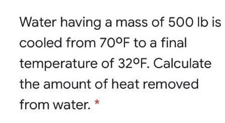Water having a mass of 500 lb is
cooled from 70°F to a final
temperature of 32°F. Calculate
the amount of heat removed
from water.
