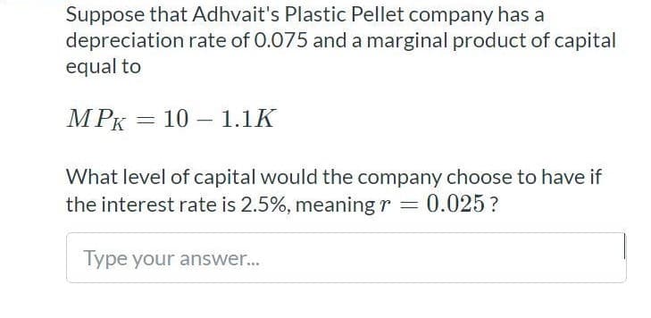 Suppose that Adhvait's Plastic Pellet company has a
depreciation rate of 0.075 and a marginal product of capital
equal to
MPK
10 – 1.1K
|
What level of capital would the company choose to have if
the interest rate is 2.5%, meaning r = 0.025?
Type your answer...
