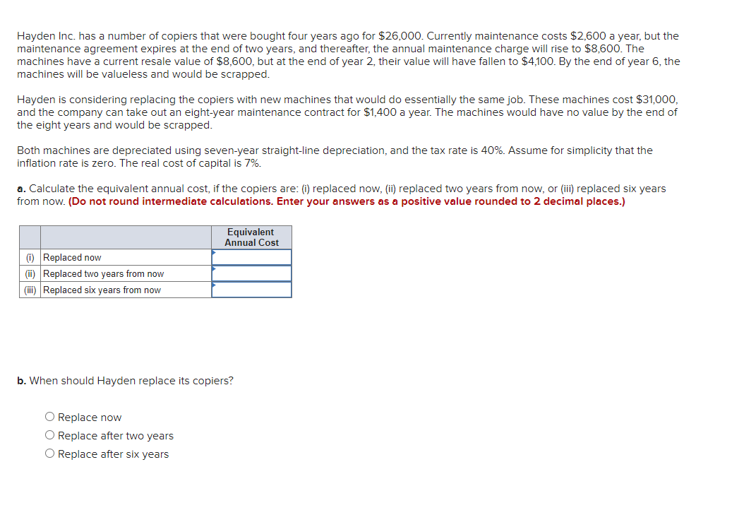 Hayden Inc. has a number of copiers that were bought four years ago for $26,000. Currently maintenance costs $2,600 a year, but the
maintenance agreement expires at the end of two years, and thereafter, the annual maintenance charge will rise to $8,600. The
machines have a current resale value of $8,600, but at the end of year 2, their value will have fallen to $4,100. By the end of year 6, the
machines will be valueless and would be scrapped.
Hayden is considering replacing the copiers with new machines that would do essentially the same job. These machines cost $31,000,
and the company can take out an eight-year maintenance contract for $1,400 a year. The machines would have no value by the end of
the eight years and would be scrapped.
Both machines are depreciated using seven-year straight-line depreciation, and the tax rate is 40%. Assume for simplicity that the
inflation rate is zero. The real cost of capital is 7%.
a. Calculate the equivalent annual cost, if the copiers are: (i) replaced now, (ii) replaced two years from now, or (iii) replaced six years
from now. (Do not round intermediate calculations. Enter your answers as a positive value rounded to 2 decimal places.)
Equivalent
Annual Cost
(i) Replaced now
(ii) Replaced two years from now
(iii) Replaced six years from now
b. When should Hayden replace its copiers?
O Replace now
O Replace after two years
O Replace after six years
