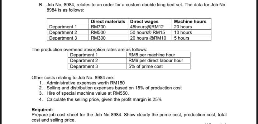 B. Job No. 8984, relates to an order for a custom double king bed set. The data for Job No.
8984 is as follows:
Department 1
Department 2
Department 3
Direct materials Direct wages
45hours@RM12
50 hours® RM15
20 hours @RM10
Machine hours
20 hours
10 hours
5 hours
RM700
RM500
RM300
The production overhead absorption rates are as follows:
Department 1
Department 2
Department 3
RM5 per machine hour
RM6 per direct labour hour
5% of prime cost
Other costs relating to Job No. 8984 are:
1. Administrative expenses worth RM150
2. Selling and distribution expenses based on 15% of production cost
3. Hire of special machine value at RM550.
4. Calculate the selling price, given the profit margin is 25%
Required:
Prepare job cost sheet for the Job No 8984. Show clearly the prime cost, production cost, total
cost and selling price.
