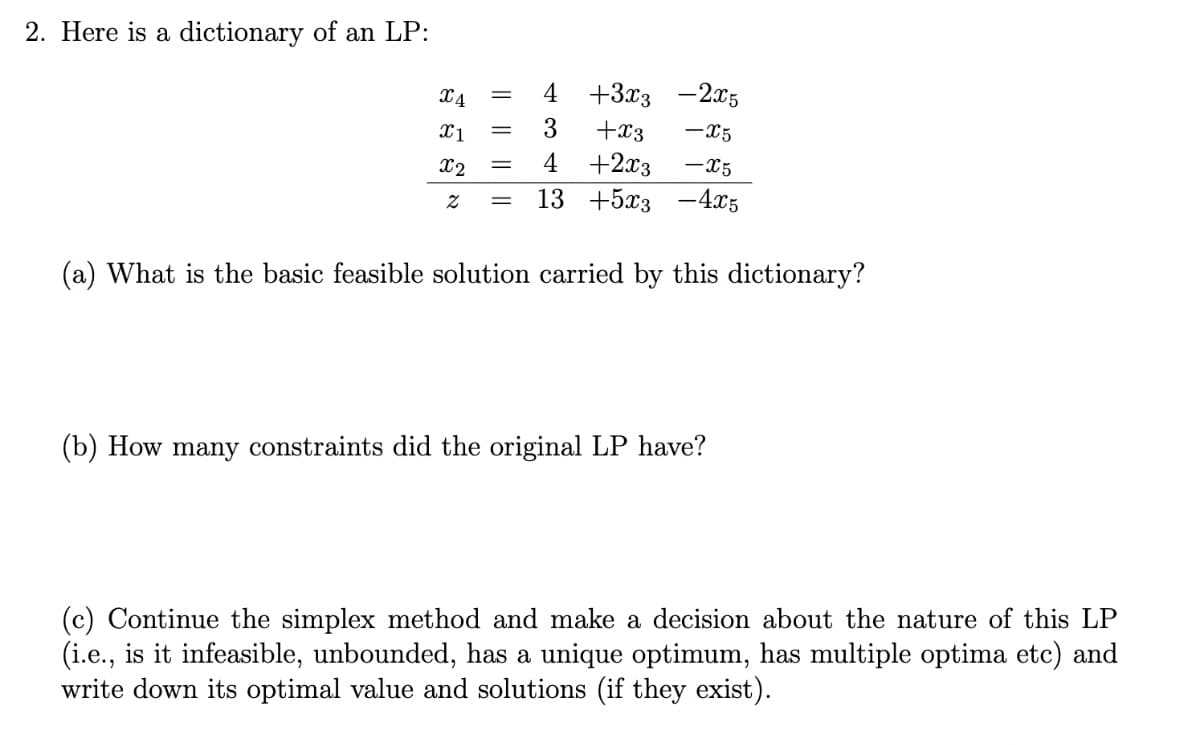 2. Here is a dictionary of an LP:
X4
4
+3x3 -2x5
X1
3
+x3
-X5
X2
4
+2x3
-x5
||
13 +5x3 -4x5
(a) What is the basic feasible solution carried by this dictionary?
(b) How many constraints did the original LP have?
(c) Continue the simplex method and make a decision about the nature of this LP
(i.e., is it infeasible, unbounded, has a unique optimum, has multiple optima etc) and
write down its optimal value and solutions (if they exist).
