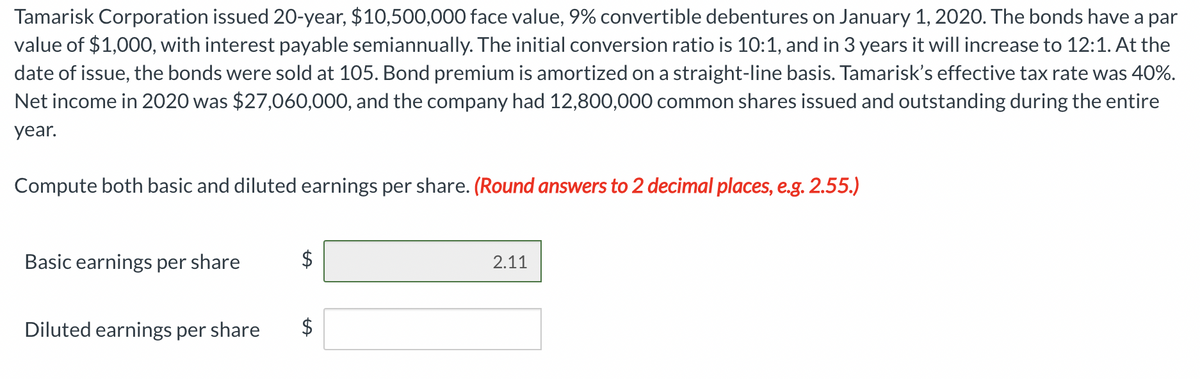 Tamarisk Corporation issued 20-year, $10,500,000 face value, 9% convertible debentures on January 1, 2020. The bonds have a par
value of $1,000, with interest payable semiannually. The initial conversion ratio is 10:1, and in 3 years it will increase to 12:1. At the
date of issue, the bonds were sold at 105. Bond premium is amortized on a straight-line basis. Tamarisk's effective tax rate was 40%.
Net income in 2020 was $27,060,000, and the company had 12,800,000 common shares issued and outstanding during the entire
year.
Compute both basic and diluted earnings per share. (Round answers to 2 decimal places, e.g. 2.55.)
Basic earnings per share
$
2.11
Diluted earnings per share
$
