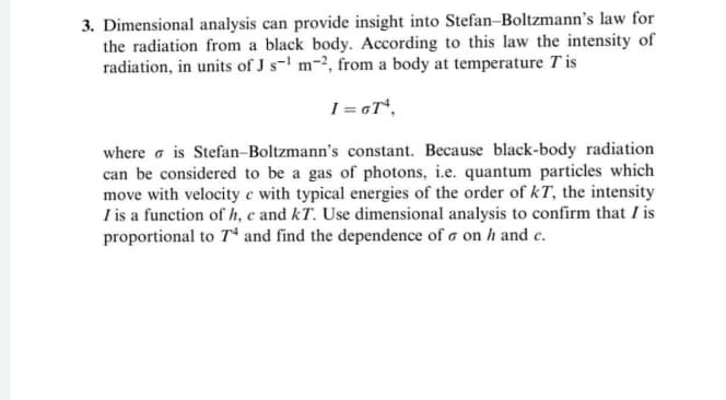 3. Dimensional analysis can provide insight into Stefan-Boltzmann's law for
the radiation from a black body. According to this law the intensity of
radiation, in units of J s- m-2, from a body at temperature T is
