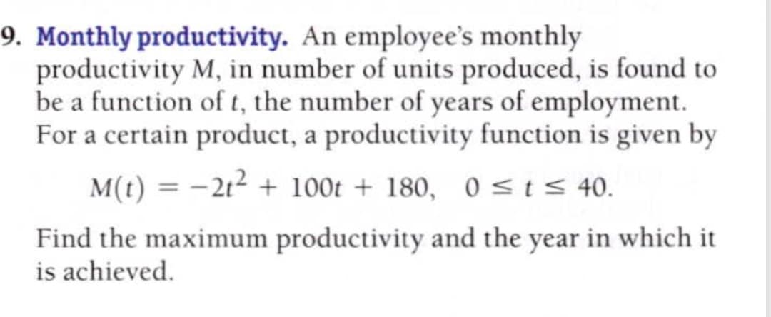 Monthly productivity. An employee's monthly
productivity M, in number of units produced, is found to
be a function of t, the number of years of employment.
For a certain product, a productivity function is given by
M(t) = -2t2 + 100t + 180, 0<t< 40.
Find the maximum productivity and the year in which it
is achieved.
