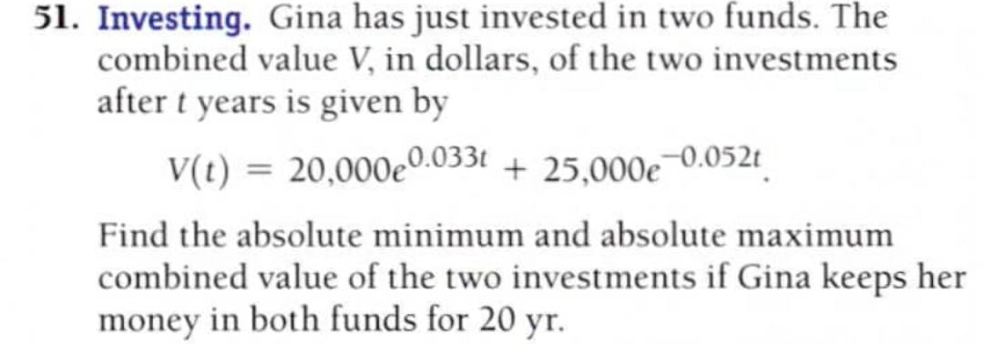 51. Investing. Gina has just invested in two funds. The
combined value V, in dollars, of the two investments
after t years is given by
V(t) = 20,000e0.033t + 25.000e¬0.052t|
Find the absolute minimum and absolute maximum
combined value of the two investments if Gina keeps her
money in both funds for 20 yr.

