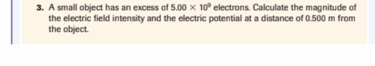 3. A small object has an excess of 5.00 × 10º electrons. Calculate the magnitude of
the electric field intensity and the electric potential at a distance of 0.500 m from
the object.

