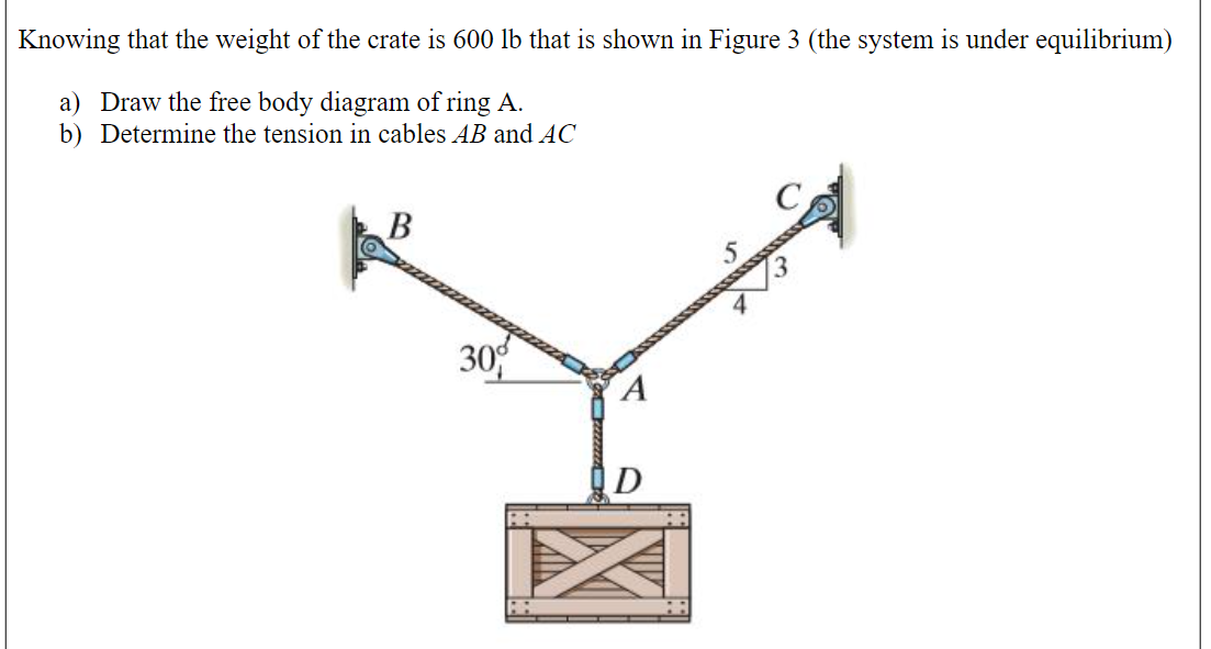 Knowing that the weight of the crate is 600 lb that is shown in Figure 3 (the system is under equilibrium)
a) Draw the free body diagram of ring A.
b) Determine the tension in cables AB and AC
30
D
