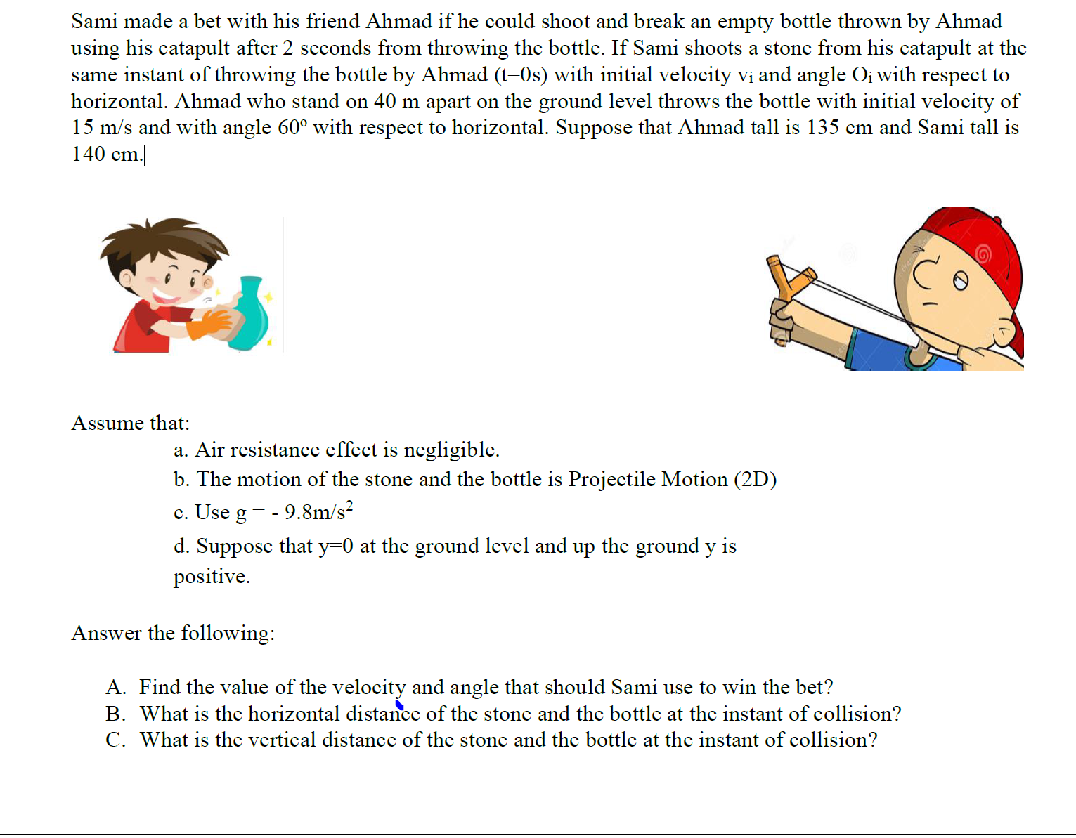 Sami made a bet with his friend Ahmad if he could shoot and break an empty bottle thrown by Ahmad
using his catapult after 2 seconds from throwing the bottle. If Sami shoots a stone from his catapult at the
same instant of throwing the bottle by Ahmad (t=0s) with initial velocity vi and angle Oi with respect to
horizontal. Ahmad who stand on 40 m apart on the ground level throws the bottle with initial velocity of
15 m/s and with angle 60° with respect to horizontal. Suppose that Ahmad tall is 135 cm and Sami tall is
140 cm.
